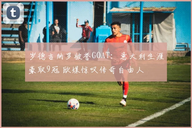 岁德吉纳罗被誉GOAT:意大利生涯豪取9冠 欧媒惊叹传奇自由人
