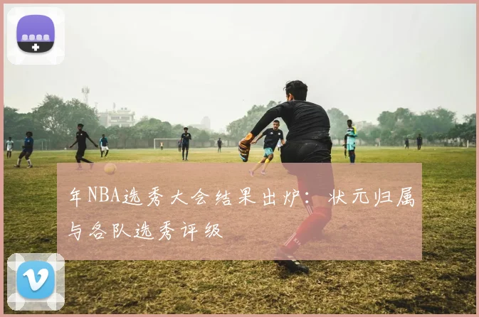 年NBA选秀大会结果出炉：状元归属与各队选秀评级