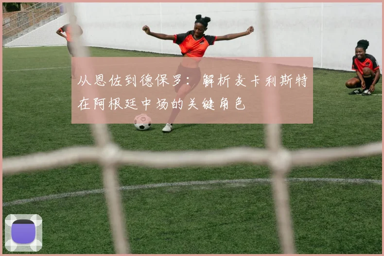从恩佐到德保罗:解析麦卡利斯特在阿根廷中场的关键角色
