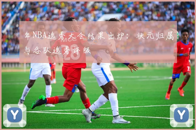 年NBA选秀大会结果出炉:状元归属与各队选秀评级