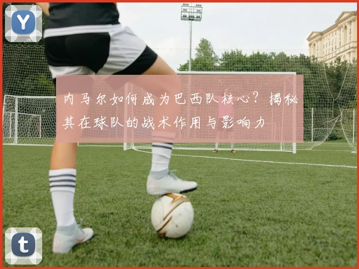 内马尔如何成为巴西队核心？揭秘其在球队的战术作用与影响力