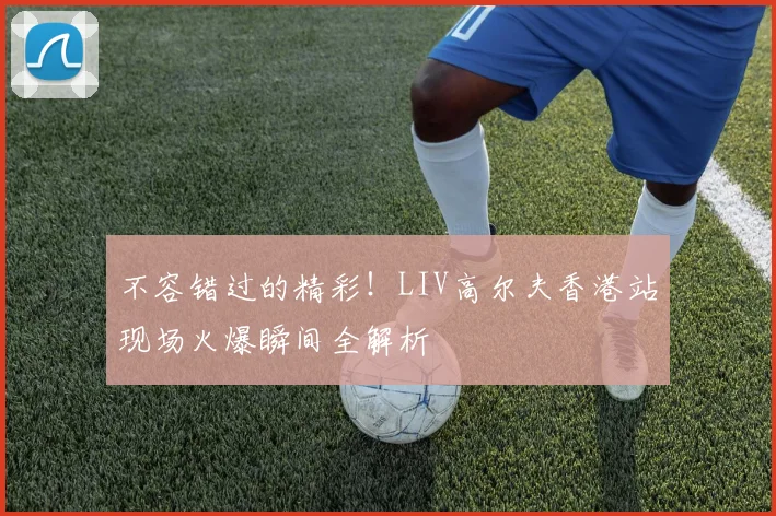 不容错过的精彩!LIV高尔夫香港站现场火爆瞬间全解析