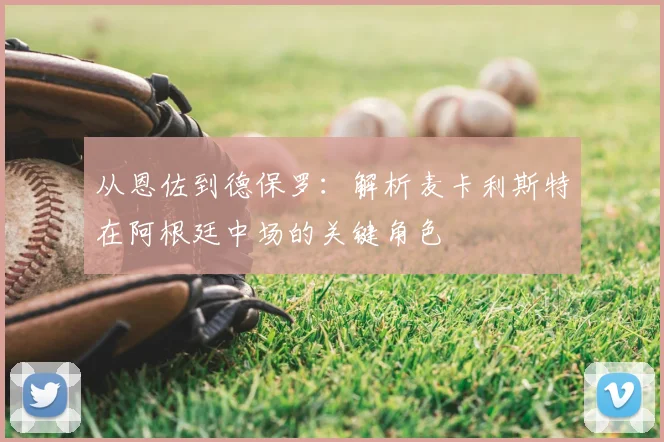 从恩佐到德保罗:解析麦卡利斯特在阿根廷中场的关键角色