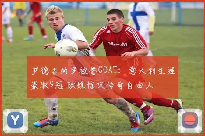 岁德吉纳罗被誉GOAT：意大利生涯豪取9冠 欧媒惊叹传奇自由人