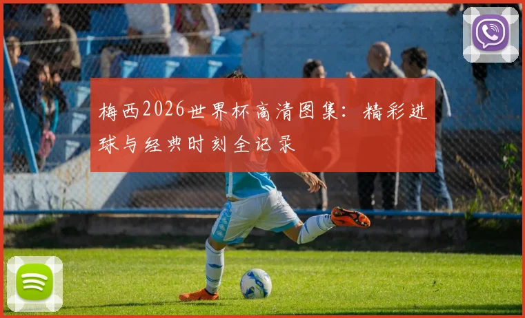 梅西2026世界杯高清图集:精彩进球与经典时刻全记录
