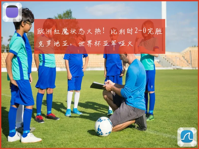 欧洲红魔状态火热！比利时2-0完胜克罗地亚，世界杯亚军哑火