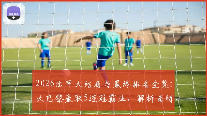2026法甲大结局与最终排名全览：大巴黎豪取5连冠霸业，解析南特、梅斯直降法乙原因