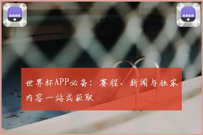 世界杯APP必备：赛程、新闻与独家内容一站式获取