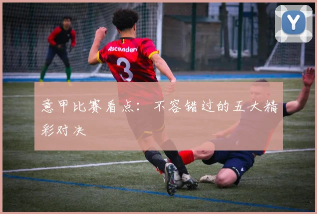 意甲比赛看点：不容错过的五大精彩对决