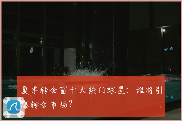 夏季转会窗十大热门球星：谁将引爆转会市场？