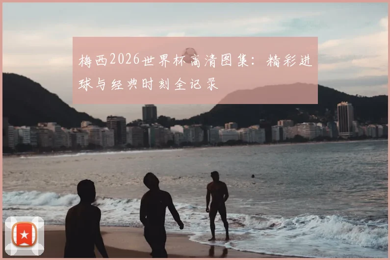 梅西2026世界杯高清图集：精彩进球与经典时刻全记录