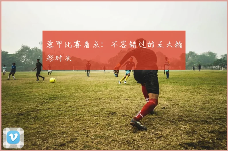 意甲比赛看点：不容错过的五大精彩对决