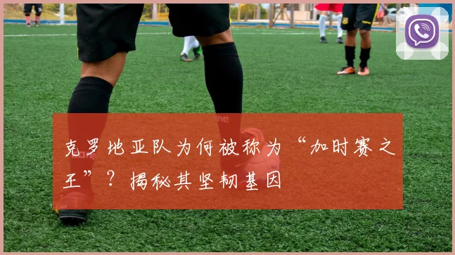 克罗地亚队为何被称为“加时赛之王”？揭秘其坚韧基因