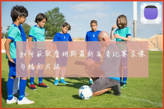 如何获取詹姆斯最新高清比赛录像与精彩片段