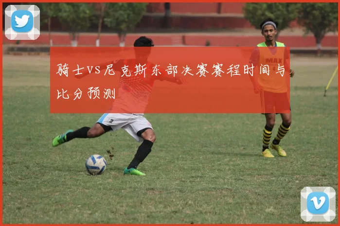 骑士vs尼克斯东部决赛赛程时间与比分预测