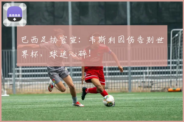 巴西足协官宣：韦斯利因伤告别世界杯，球迷心碎！