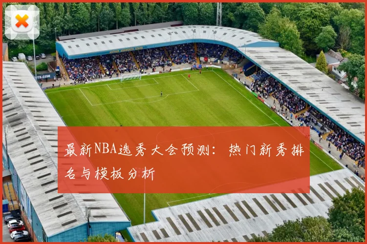 最新NBA选秀大会预测：热门新秀排名与模板分析