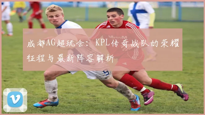 成都AG超玩会：KPL传奇战队的荣耀征程与最新阵容解析