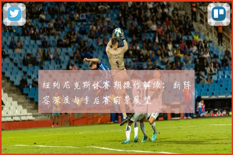 纽约尼克斯休赛期操作解读：新阵容深度与季后赛前景展望