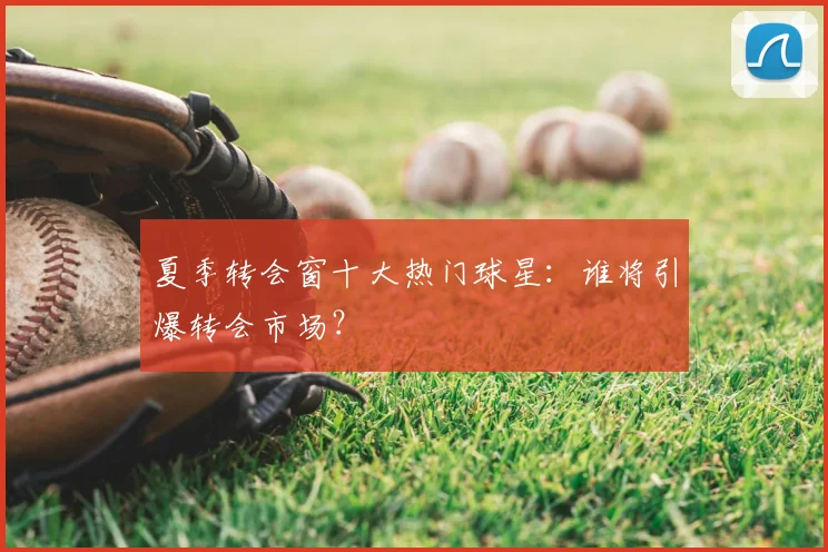 夏季转会窗十大热门球星：谁将引爆转会市场？