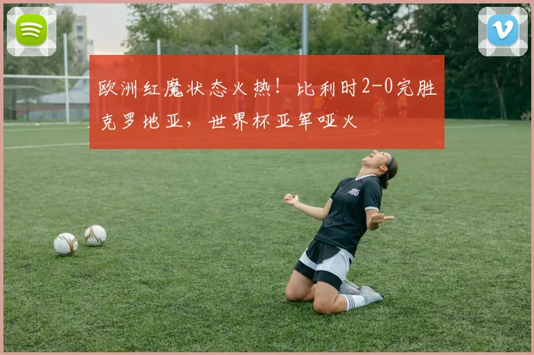 欧洲红魔状态火热！比利时2-0完胜克罗地亚，世界杯亚军哑火