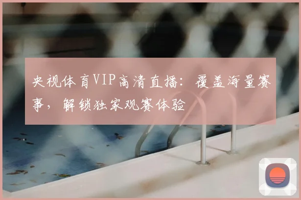 央视体育VIP高清直播:覆盖海量赛事,解锁独家观赛体验